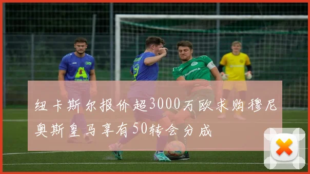 纽卡斯尔报价超3000万欧求购穆尼奥斯皇马享有50转会分成