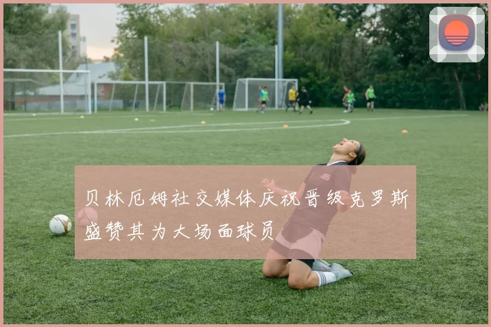 贝林厄姆社交媒体庆祝晋级克罗斯盛赞其为大场面球员
