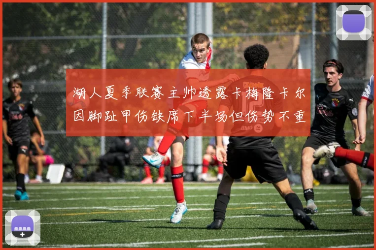 湖人夏季联赛主帅透露卡梅隆卡尔因脚趾甲伤缺席下半场但伤势不重