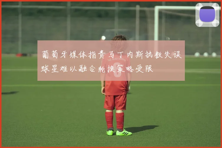葡萄牙媒体指责马丁内斯执教失误球星难以融合轮换策略受限