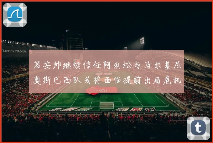 若安帅继续信任阿利松与马尔基尼奥斯巴西队或将面临提前出局危机